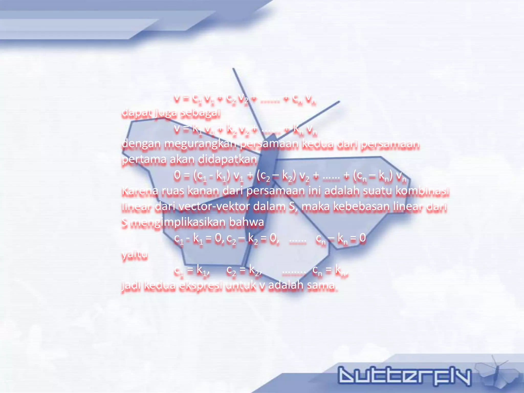 v = c1 v1 + c2 v2 + ...... + cn vn
dapat juga sebagai
           v = k1 v1 + k2 v2 + ...... + kn vn
dengan megurangkan persamaan kedua dari persamaan
pertama akan didapatkan
           0 = (c1 - k1) v1 + (c2 – k2) v2 + …… + (cn – kn) vn
Karena ruas kanan dari persamaan ini adalah suatu kombinasi
linear dari vector-vektor dalam S, maka kebebasan linear dari
S mengimplikasikan bahwa
           c1 - k1 = 0, c2 – k2 = 0, …… cn – kn = 0
yaitu
           c1 = k1, c2 = k2, …….. cn = kn,
jadi kedua ekspresi untuk v adalah sama.
 