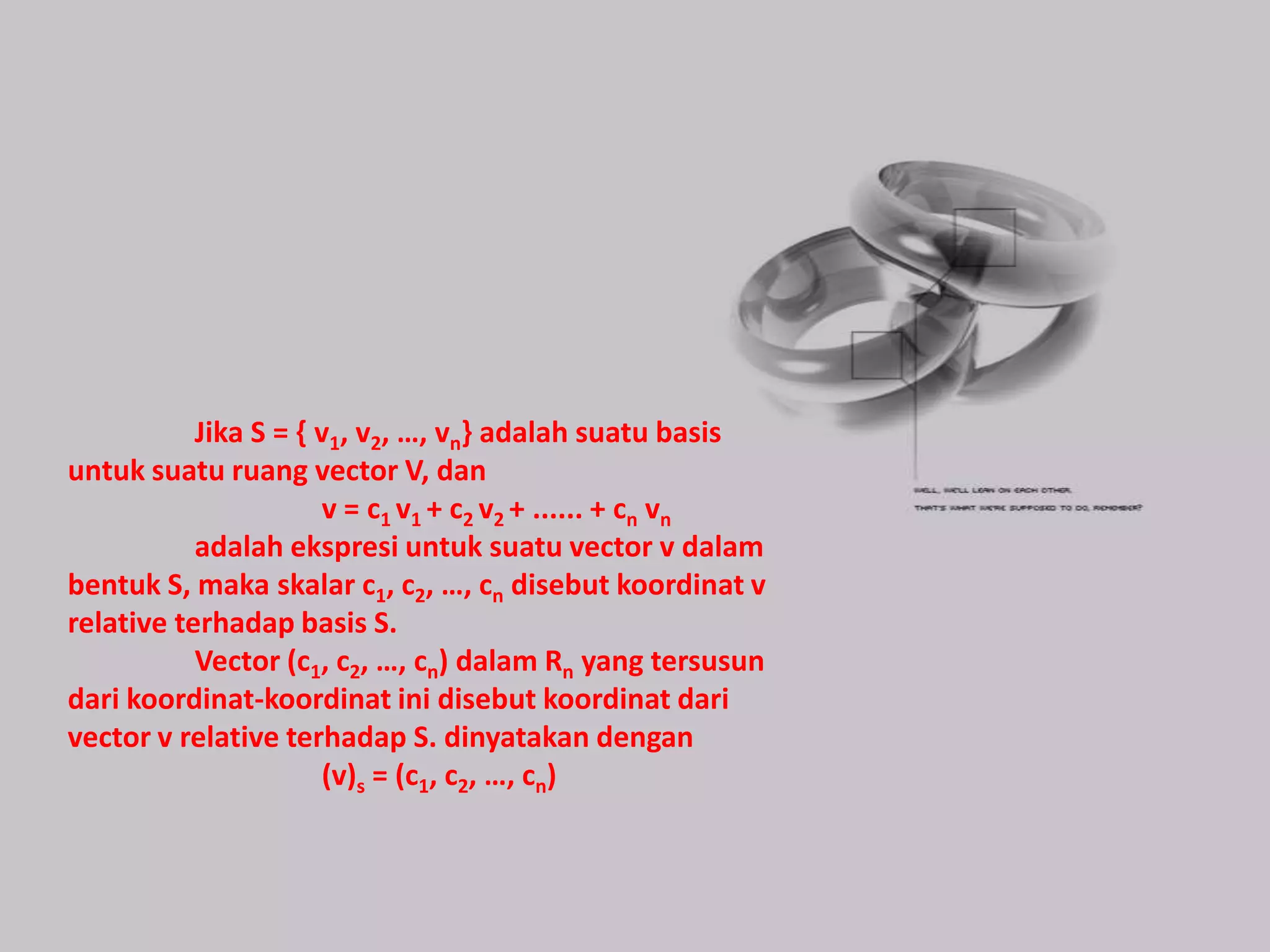 Jika S = { v1, v2, …, vn} adalah suatu basis
untuk suatu ruang vector V, dan
                      v = c1 v1 + c2 v2 + ...... + cn vn
           adalah ekspresi untuk suatu vector v dalam
bentuk S, maka skalar c1, c2, …, cn disebut koordinat v
relative terhadap basis S.
           Vector (c1, c2, …, cn) dalam Rn yang tersusun
dari koordinat-koordinat ini disebut koordinat dari
vector v relative terhadap S. dinyatakan dengan
                      (v)s = (c1, c2, …, cn)
 