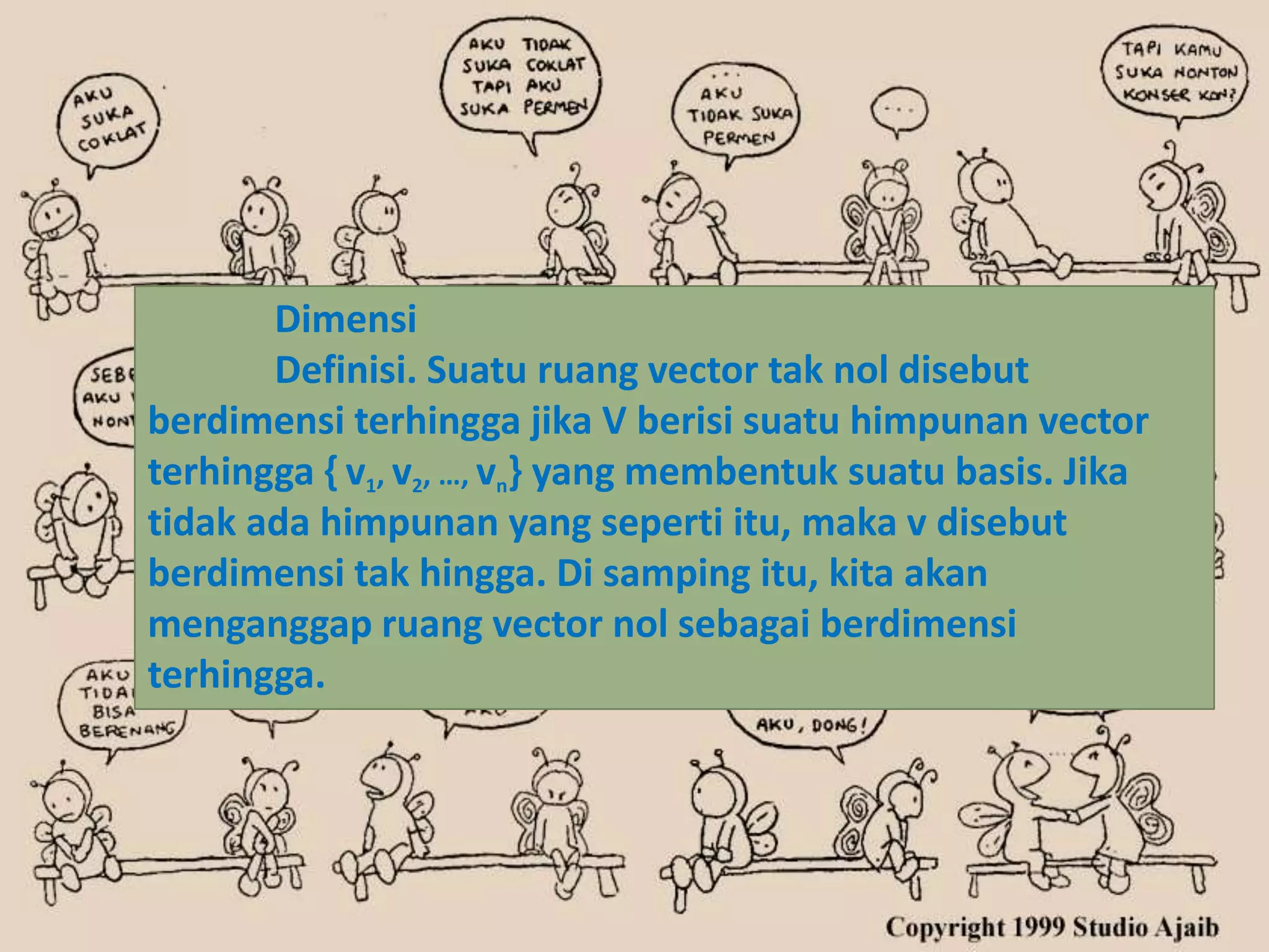 Dimensi
       Definisi. Suatu ruang vector tak nol disebut
berdimensi terhingga jika V berisi suatu himpunan vector
terhingga { v1, v2, …, vn} yang membentuk suatu basis. Jika
tidak ada himpunan yang seperti itu, maka v disebut
berdimensi tak hingga. Di samping itu, kita akan
menganggap ruang vector nol sebagai berdimensi
terhingga.
 