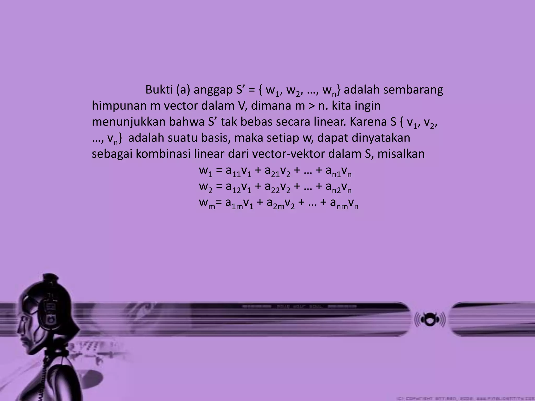 Bukti (a) anggap S’ = { w1, w2, …, wn} adalah sembarang
himpunan m vector dalam V, dimana m > n. kita ingin
menunjukkan bahwa S’ tak bebas secara linear. Karena S { v1, v2,
…, vn} adalah suatu basis, maka setiap w, dapat dinyatakan
sebagai kombinasi linear dari vector-vektor dalam S, misalkan
                     w1 = a11v1 + a21v2 + … + an1vn
                     w2 = a12v1 + a22v2 + … + an2vn
                     wm= a1mv1 + a2mv2 + … + anmvn
 