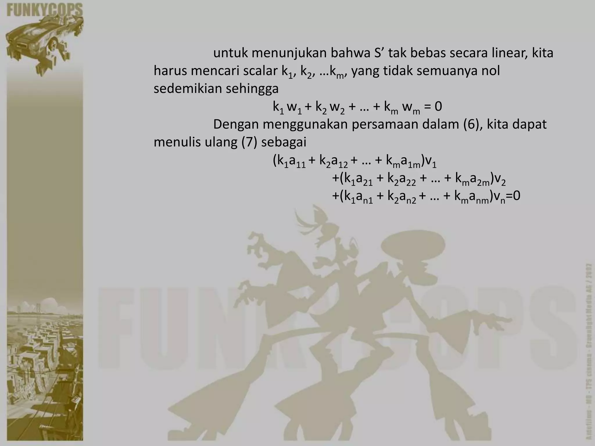 untuk menunjukan bahwa S’ tak bebas secara linear, kita
harus mencari scalar k1, k2, …km, yang tidak semuanya nol
sedemikian sehingga
                    k1 w1 + k2 w2 + … + km wm = 0
         Dengan menggunakan persamaan dalam (6), kita dapat
menulis ulang (7) sebagai
                    (k1a11 + k2a12 + … + kma1m)v1
                               +(k1a21 + k2a22 + … + kma2m)v2
                               +(k1an1 + k2an2 + … + kmanm)vn=0
 