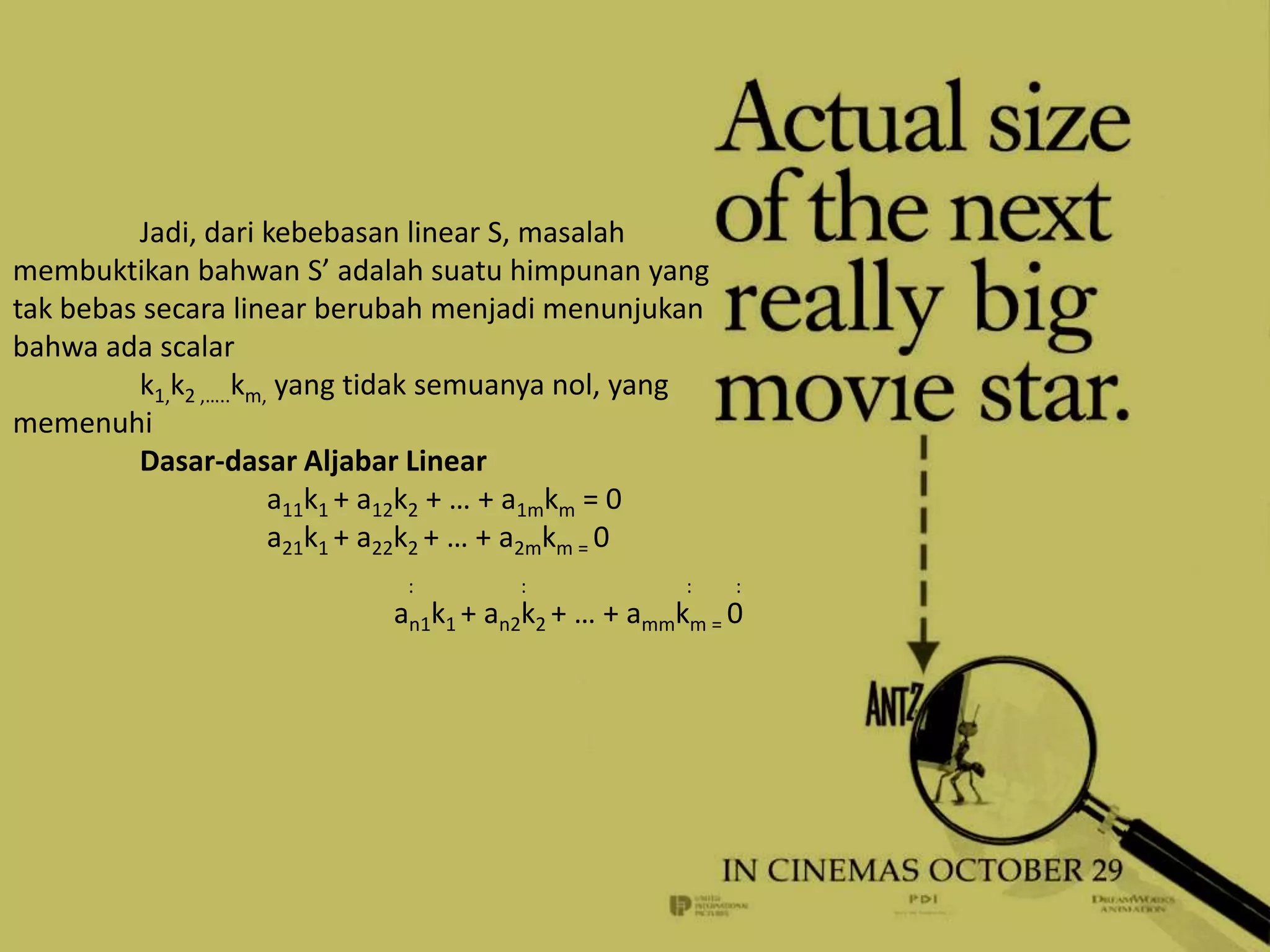 Jadi, dari kebebasan linear S, masalah
membuktikan bahwan S’ adalah suatu himpunan yang
tak bebas secara linear berubah menjadi menunjukan
bahwa ada scalar
         k1,k2 ,…..km, yang tidak semuanya nol, yang
memenuhi
         Dasar-dasar Aljabar Linear
                      a11k1 + a12k2 + … + a1mkm = 0
                      a21k1 + a22k2 + … + a2mkm = 0
                             :        :             :   :
                            an1k1 + an2k2 + … + ammkm = 0
 