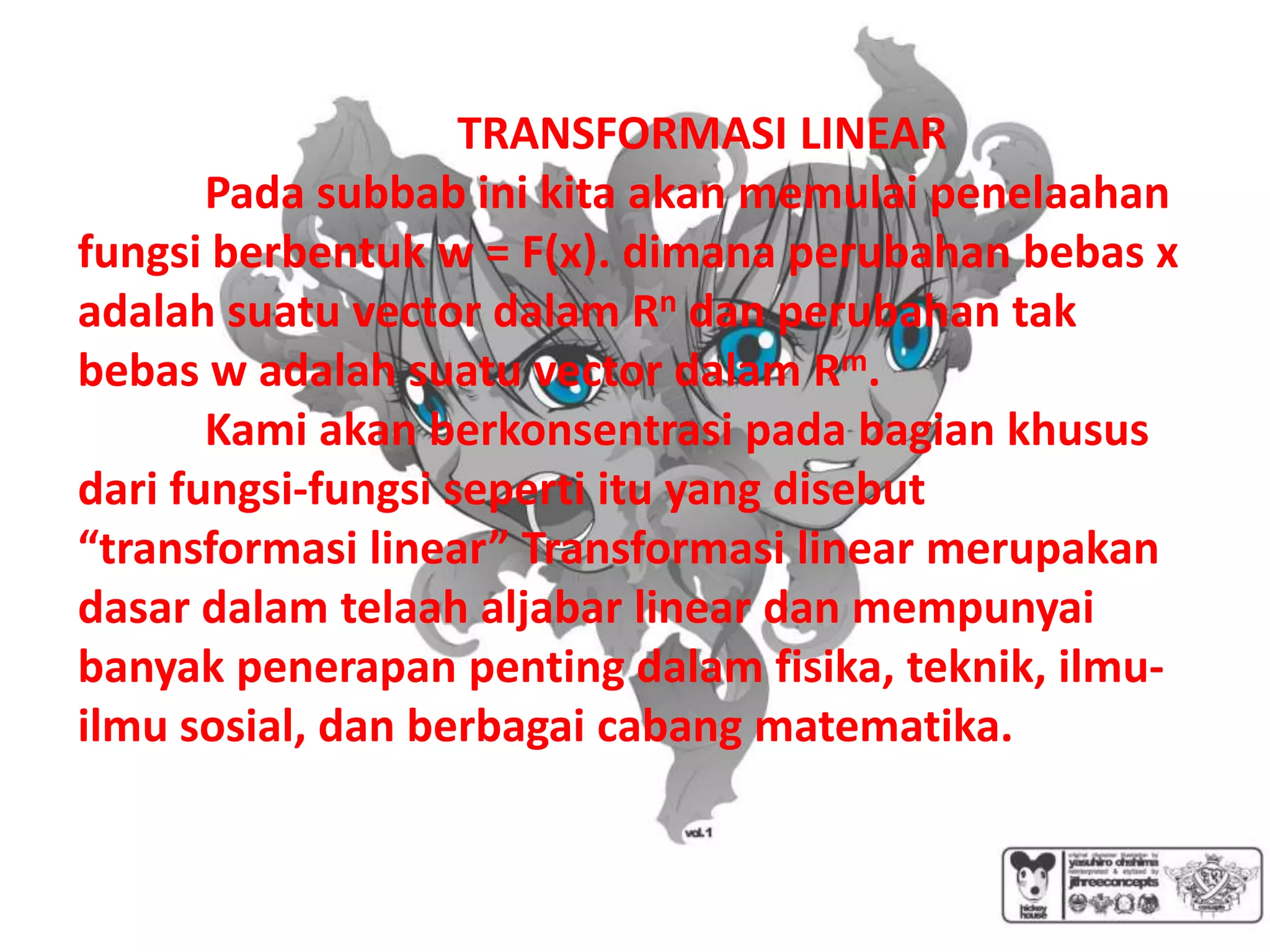 TRANSFORMASI LINEAR
       Pada subbab ini kita akan memulai penelaahan
fungsi berbentuk w = F(x). dimana perubahan bebas x
adalah suatu vector dalam Rn dan perubahan tak
bebas w adalah suatu vector dalam Rm.
       Kami akan berkonsentrasi pada bagian khusus
dari fungsi-fungsi seperti itu yang disebut
“transformasi linear” Transformasi linear merupakan
dasar dalam telaah aljabar linear dan mempunyai
banyak penerapan penting dalam fisika, teknik, ilmu-
ilmu sosial, dan berbagai cabang matematika.
 