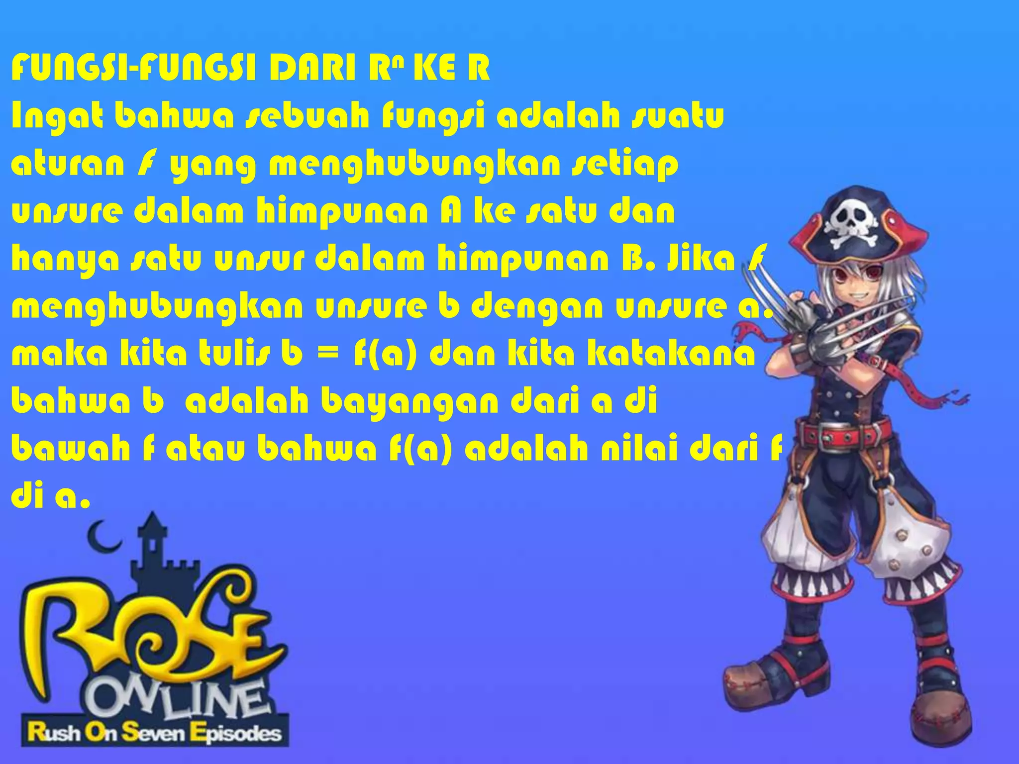 FUNGSI-FUNGSI DARI Rn KE R
Ingat bahwa sebuah fungsi adalah suatu
aturan f yang menghubungkan setiap
unsure dalam himpunan A ke satu dan
hanya satu unsur dalam himpunan B. Jika f
menghubungkan unsure b dengan unsure a.
maka kita tulis b = f(a) dan kita katakana
bahwa b adalah bayangan dari a di
bawah f atau bahwa f(a) adalah nilai dari f
di a.
 