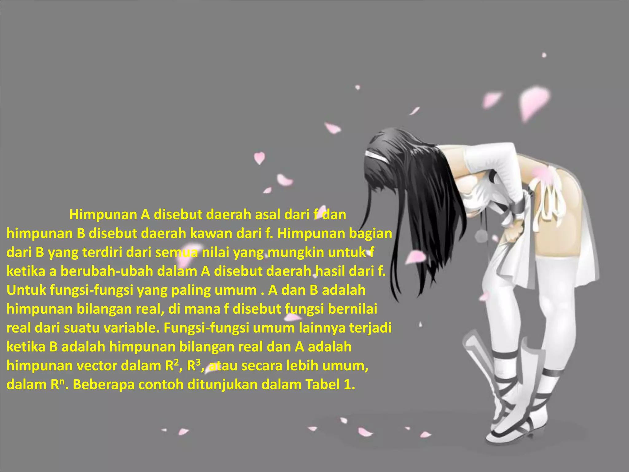 Himpunan A disebut daerah asal dari f dan
himpunan B disebut daerah kawan dari f. Himpunan bagian
dari B yang terdiri dari semua nilai yang mungkin untuk f
ketika a berubah-ubah dalam A disebut daerah hasil dari f.
Untuk fungsi-fungsi yang paling umum . A dan B adalah
himpunan bilangan real, di mana f disebut fungsi bernilai
real dari suatu variable. Fungsi-fungsi umum lainnya terjadi
ketika B adalah himpunan bilangan real dan A adalah
himpunan vector dalam R2, R3, atau secara lebih umum,
dalam Rn. Beberapa contoh ditunjukan dalam Tabel 1.
 