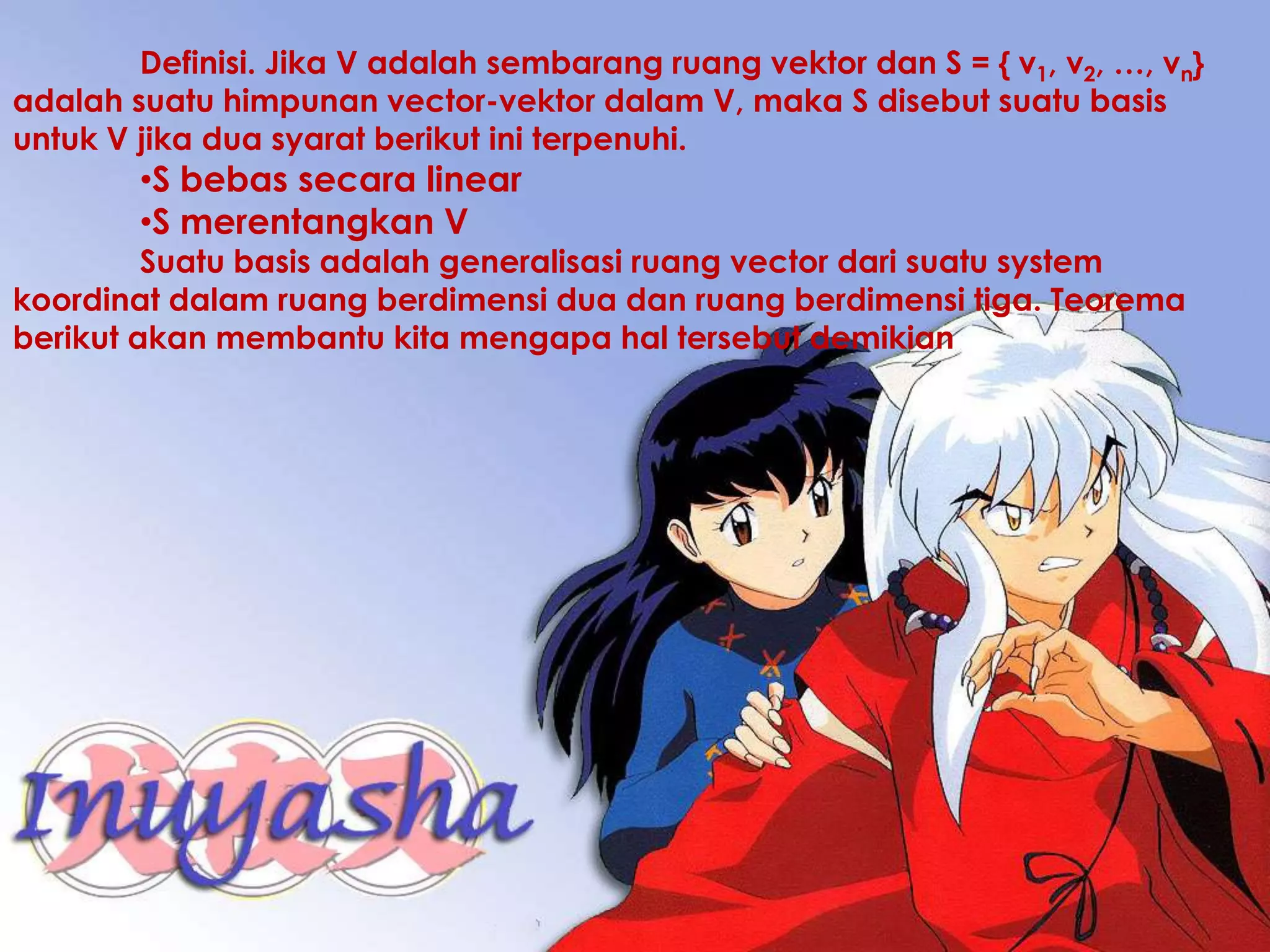 Definisi. Jika V adalah sembarang ruang vektor dan S = { v1, v2, …, vn}
adalah suatu himpunan vector-vektor dalam V, maka S disebut suatu basis
untuk V jika dua syarat berikut ini terpenuhi.
        •S bebas secara linear
        •S merentangkan V
         Suatu basis adalah generalisasi ruang vector dari suatu system
koordinat dalam ruang berdimensi dua dan ruang berdimensi tiga. Teorema
berikut akan membantu kita mengapa hal tersebut demikian
 