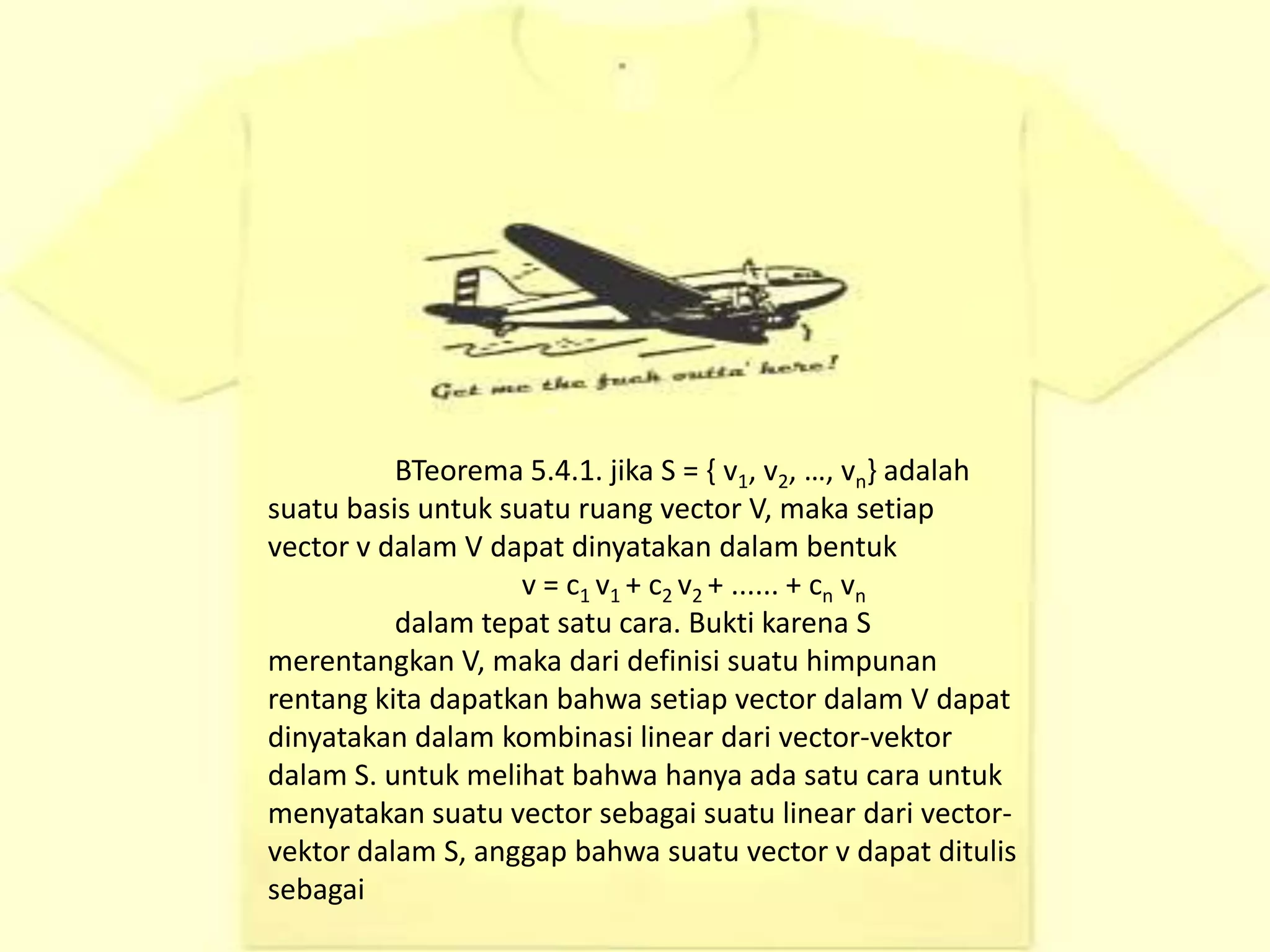 BTeorema 5.4.1. jika S = { v1, v2, …, vn} adalah
suatu basis untuk suatu ruang vector V, maka setiap
vector v dalam V dapat dinyatakan dalam bentuk
                    v = c1 v1 + c2 v2 + ...... + cn vn
          dalam tepat satu cara. Bukti karena S
merentangkan V, maka dari definisi suatu himpunan
rentang kita dapatkan bahwa setiap vector dalam V dapat
dinyatakan dalam kombinasi linear dari vector-vektor
dalam S. untuk melihat bahwa hanya ada satu cara untuk
menyatakan suatu vector sebagai suatu linear dari vector-
vektor dalam S, anggap bahwa suatu vector v dapat ditulis
sebagai
 