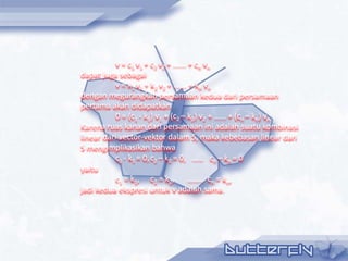 v = c1 v1 + c2 v2 + ...... + cn vn
dapat juga sebagai
           v = k1 v1 + k2 v2 + ...... + kn vn
dengan megurangkan persamaan kedua dari persamaan
pertama akan didapatkan
           0 = (c1 - k1) v1 + (c2 – k2) v2 + …… + (cn – kn) vn
Karena ruas kanan dari persamaan ini adalah suatu kombinasi
linear dari vector-vektor dalam S, maka kebebasan linear dari
S mengimplikasikan bahwa
           c1 - k1 = 0, c2 – k2 = 0, …… cn – kn = 0
yaitu
           c1 = k1, c2 = k2, …….. cn = kn,
jadi kedua ekspresi untuk v adalah sama.
 