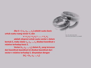 Jika S = { v1, v2, …, vn} adalah suatu basis
untuk suatu ruang vector V, dan
                      v = c1 v1 + c2 v2 + ...... + cn vn
           adalah ekspresi untuk suatu vector v dalam
bentuk S, maka skalar c1, c2, …, cn disebut koordinat v
relative terhadap basis S.
           Vector (c1, c2, …, cn) dalam Rn yang tersusun
dari koordinat-koordinat ini disebut koordinat dari
vector v relative terhadap S. dinyatakan dengan
                      (v)s = (c1, c2, …, cn)
 
