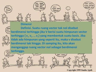 Dimensi
       Definisi. Suatu ruang vector tak nol disebut
berdimensi terhingga jika V berisi suatu himpunan vector
terhingga { v1, v2, …, vn} yang membentuk suatu basis. Jika
tidak ada himpunan yang seperti itu, maka v disebut
berdimensi tak hingga. Di samping itu, kita akan
menganggap ruang vector nol sebagai berdimensi
terhingga.
 