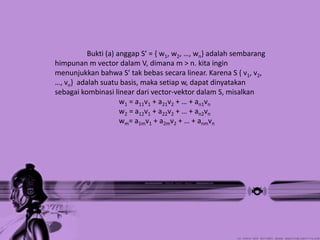 Bukti (a) anggap S’ = { w1, w2, …, wn} adalah sembarang
himpunan m vector dalam V, dimana m > n. kita ingin
menunjukkan bahwa S’ tak bebas secara linear. Karena S { v1, v2,
…, vn} adalah suatu basis, maka setiap w, dapat dinyatakan
sebagai kombinasi linear dari vector-vektor dalam S, misalkan
                     w1 = a11v1 + a21v2 + … + an1vn
                     w2 = a12v1 + a22v2 + … + an2vn
                     wm= a1mv1 + a2mv2 + … + anmvn
 