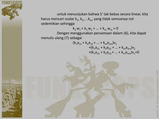 untuk menunjukan bahwa S’ tak bebas secara linear, kita
harus mencari scalar k1, k2, …km, yang tidak semuanya nol
sedemikian sehingga
                    k1 w1 + k2 w2 + … + km wm = 0
         Dengan menggunakan persamaan dalam (6), kita dapat
menulis ulang (7) sebagai
                    (k1a11 + k2a12 + … + kma1m)v1
                               +(k1a21 + k2a22 + … + kma2m)v2
                               +(k1an1 + k2an2 + … + kmanm)vn=0
 