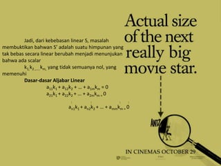 Jadi, dari kebebasan linear S, masalah
membuktikan bahwan S’ adalah suatu himpunan yang
tak bebas secara linear berubah menjadi menunjukan
bahwa ada scalar
         k1,k2 ,…..km, yang tidak semuanya nol, yang
memenuhi
         Dasar-dasar Aljabar Linear
                      a11k1 + a12k2 + … + a1mkm = 0
                      a21k1 + a22k2 + … + a2mkm = 0
                             :        :             :   :
                            an1k1 + an2k2 + … + ammkm = 0
 