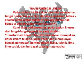 TRANSFORMASI LINEAR
       Pada subbab ini kita akan memulai penelaahan
fungsi berbentuk w = F(x). dimana perubahan bebas x
adalah suatu vector dalam Rn dan perubahan tak
bebas w adalah suatu vector dalam Rm.
       Kami akan berkonsentrasi pada bagian khusus
dari fungsi-fungsi seperti itu yang disebut
“transformasi linear” Transformasi linear merupakan
dasar dalam telaah aljabar linear dan mempunyai
banyak penerapan penting dalam fisika, teknik, ilmu-
ilmu sosial, dan berbagai cabang matematika.
 