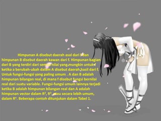 Himpunan A disebut daerah asal dari f dan
himpunan B disebut daerah kawan dari f. Himpunan bagian
dari B yang terdiri dari semua nilai yang mungkin untuk f
ketika a berubah-ubah dalam A disebut daerah hasil dari f.
Untuk fungsi-fungsi yang paling umum . A dan B adalah
himpunan bilangan real, di mana f disebut fungsi bernilai
real dari suatu variable. Fungsi-fungsi umum lainnya terjadi
ketika B adalah himpunan bilangan real dan A adalah
himpunan vector dalam R2, R3, atau secara lebih umum,
dalam Rn. Beberapa contoh ditunjukan dalam Tabel 1.
 