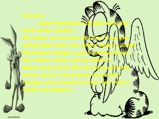 Teorema
       Suatu himpunan S dengan dua atau
lebih vektor disebut :
Tak bebas secara linier jika dan hanya jika
paling tidak salah satu vektor dalam S dapat
dinyatakan sebagai suatu kombinasi linier
dari vektor-vektor lainnya dalam S.
Bebas secara linier jika dan hanya jika ada
vektor dalam S yang dapat dinyatakan
sebagai suatu kombinasi linier dari vektor-
vektor lain dalam S.
 