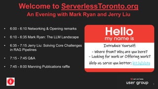 Welcome to ServerlessToronto.org
1
Introduce Yourself:
- Where from? Why are you here?
- Looking for work or Offering work?
Help us serve you better: bit.ly/slsto
An Evening with Mark Ryan and Jerry Liu
• 6:00 - 6:10 Networking & Opening remarks
• 6:10 - 6:35 Mark Ryan: The LLM Landscape
• 6:35 - 7:15 Jerry Liu: Solving Core Challenges
in RAG Pipelines
• 7:15 - 7:45 Q&A
• 7:45 - 8:00 Manning Publications raffle
 