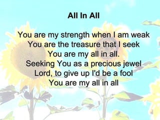 All In All You are my strength when I am weak You are the treasure that I seek You are my all in all. Seeking You as a precious jewel Lord, to give up I'd be a fool You are my all in all 