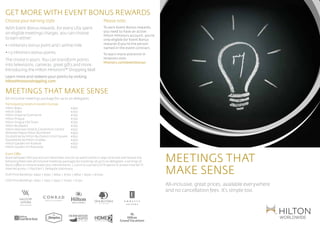 get more with event bonus rewards
Choose your earning style                                               Please note:
With Event Bonus rewards, for every US$ spent                           To earn Event Bonus rewards,
                                                                        you need to have an active
on eligible meetings charges, you can choose
                                                                        Hilton HHonors account; you’re
to earn either:                                                         only eligible for Event Bonus
• 1 HHonors bonus point and 1 airline mile                              rewards if you’re the person
                                                                        named in the event contract.
• 1.5 HHonors bonus points                                              To learn more and enrol in
The choice is yours. You can transform points                           HHonors visit: 		
                                                                        hhonors.com/eventbonus	
into televisions, cameras, great gifts and more.                        	
Introducing the Hilton HHonors™ Shopping Mall
Learn more and redeem your points by visiting:
hiltonhhonorsshopping.com

MEETINGs THAT MAKE SENSE
All-inclusive meetings package for up to 20 delegates
Participating Hotels in Eastern Europe
Hilton Baku 	                                 €450
Hilton Sofia 	                                €750
Hilton Imperial Dubrovnik 	                   €750
Hilton Prague 	                               €750

            BRAND ELEMENTS
Hilton Prague Old Town 	
Hilton Budapest 	
Hilton Warsaw Hotel & Convention Centre 	
                                              €750
                                              €750
                                              €550
Athenee Palace Hilton Bucharest 	 BAR LOCKUPS
             LOGO & BRAND                     €450                                                                                                     Hilton Worldwide Brand Gu
Doubletree by Hilton Bucharest Uniiri Square	 €650
             HORIZONTAL
Doubletree by Hilton Oradea 	                 €450
Hilton Garden Inn Krakow 	                    €650
Hilton Garden Inn Rzeszow	                    €550



                                                                                                         MEETINGs THAT 			
Event Offer
Book between 16th July and 31st December 2012 for an event within 21 days of arrival and receive the
following fixed rate all inclusive meetings packages for bookings of up to 20 delegates: 2 servings of


                                                                                                         MAKE SENSE
tea & coffee or mineral water plus refreshments | Lunch (2 course) LCD Projector & Screen Free Wi-Fi
internet access | Flipchart | Delegate stationary.
EUR Price Bandings: €450 | €550 | €650 | €750 | €850 | €950 | €1050
USD Price Bandings: $650 | $750 | $950 | $1050 | $1150
                             Extreme horizontal lockup                                                   All-inclusive, great prices, available everywhere 				
                                                                                                         and no cancellation fees. It’s simple too.
 