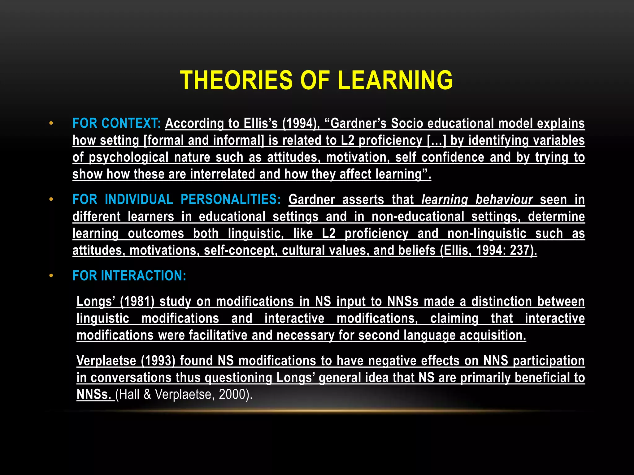 THEORIES OF LEARNING
•   FOR CONTEXT: According to Ellis’s (1994), “Gardner’s Socio educational model explains
    how setting [formal and informal] is related to L2 proficiency […] by identifying variables
    of psychological nature such as attitudes, motivation, self confidence and by trying to
    show how these are interrelated and how they affect learning”.
•   FOR INDIVIDUAL PERSONALITIES: Gardner asserts that learning behaviour seen in
    different learners in educational settings and in non-educational settings, determine
    learning outcomes both linguistic, like L2 proficiency and non-linguistic such as
    attitudes, motivations, self-concept, cultural values, and beliefs (Ellis, 1994: 237).
•   FOR INTERACTION:
    Longs’ (1981) study on modifications in NS input to NNSs made a distinction between
    linguistic modifications and interactive modifications, claiming that interactive
    modifications were facilitative and necessary for second language acquisition.
    Verplaetse (1993) found NS modifications to have negative effects on NNS participation
    in conversations thus questioning Longs’ general idea that NS are primarily beneficial to
    NNSs. (Hall & Verplaetse, 2000).
 