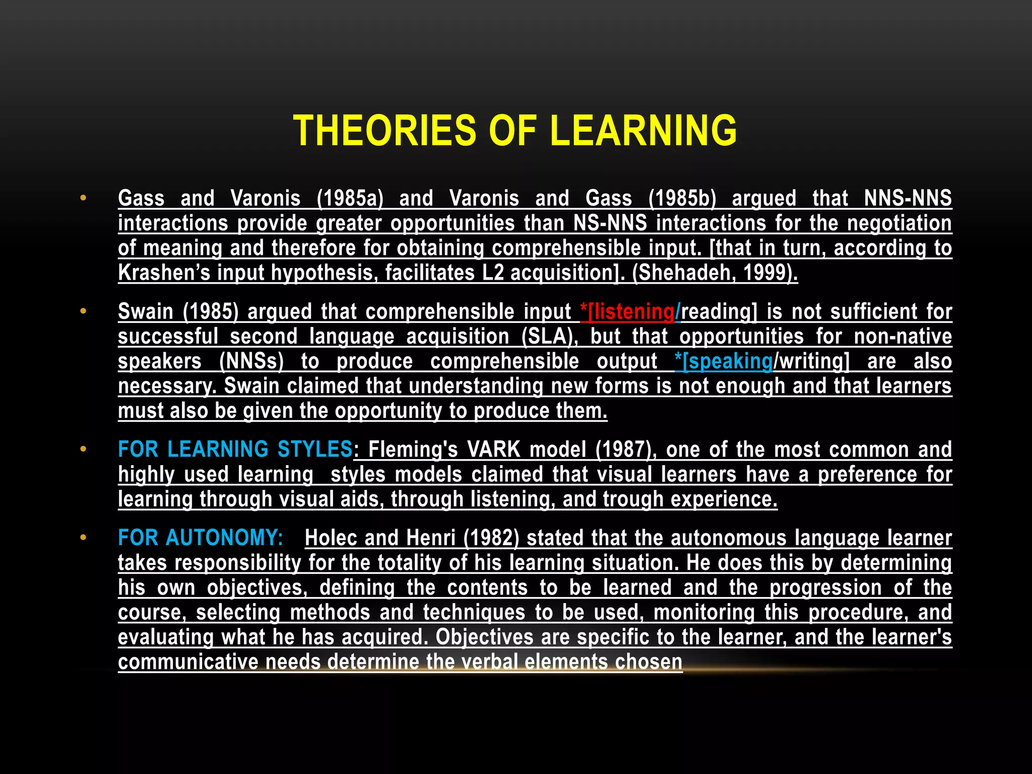 THEORIES OF LEARNING
•   Gass and Varonis (1985a) and Varonis and Gass (1985b) argued that NNS-NNS
    interactions provide greater opportunities than NS-NNS interactions for the negotiation
    of meaning and therefore for obtaining comprehensible input. [that in turn, according to
    Krashen’s input hypothesis, facilitates L2 acquisition]. (Shehadeh, 1999).
•   Swain (1985) argued that comprehensible input *[listening/reading] is not sufficient for
    successful second language acquisition (SLA), but that opportunities for non-native
    speakers (NNSs) to produce comprehensible output *[speaking/writing] are also
    necessary. Swain claimed that understanding new forms is not enough and that learners
    must also be given the opportunity to produce them.
•   FOR LEARNING STYLES: Fleming's VARK model (1987), one of the most common and
    highly used learning styles models claimed that visual learners have a preference for
    learning through visual aids, through listening, and trough experience.
•   FOR AUTONOMY: Holec and Henri (1982) stated that the autonomous language learner
    takes responsibility for the totality of his learning situation. He does this by determining
    his own objectives, defining the contents to be learned and the progression of the
    course, selecting methods and techniques to be used, monitoring this procedure, and
    evaluating what he has acquired. Objectives are specific to the learner, and the learner's
    communicative needs determine the verbal elements chosen
 
