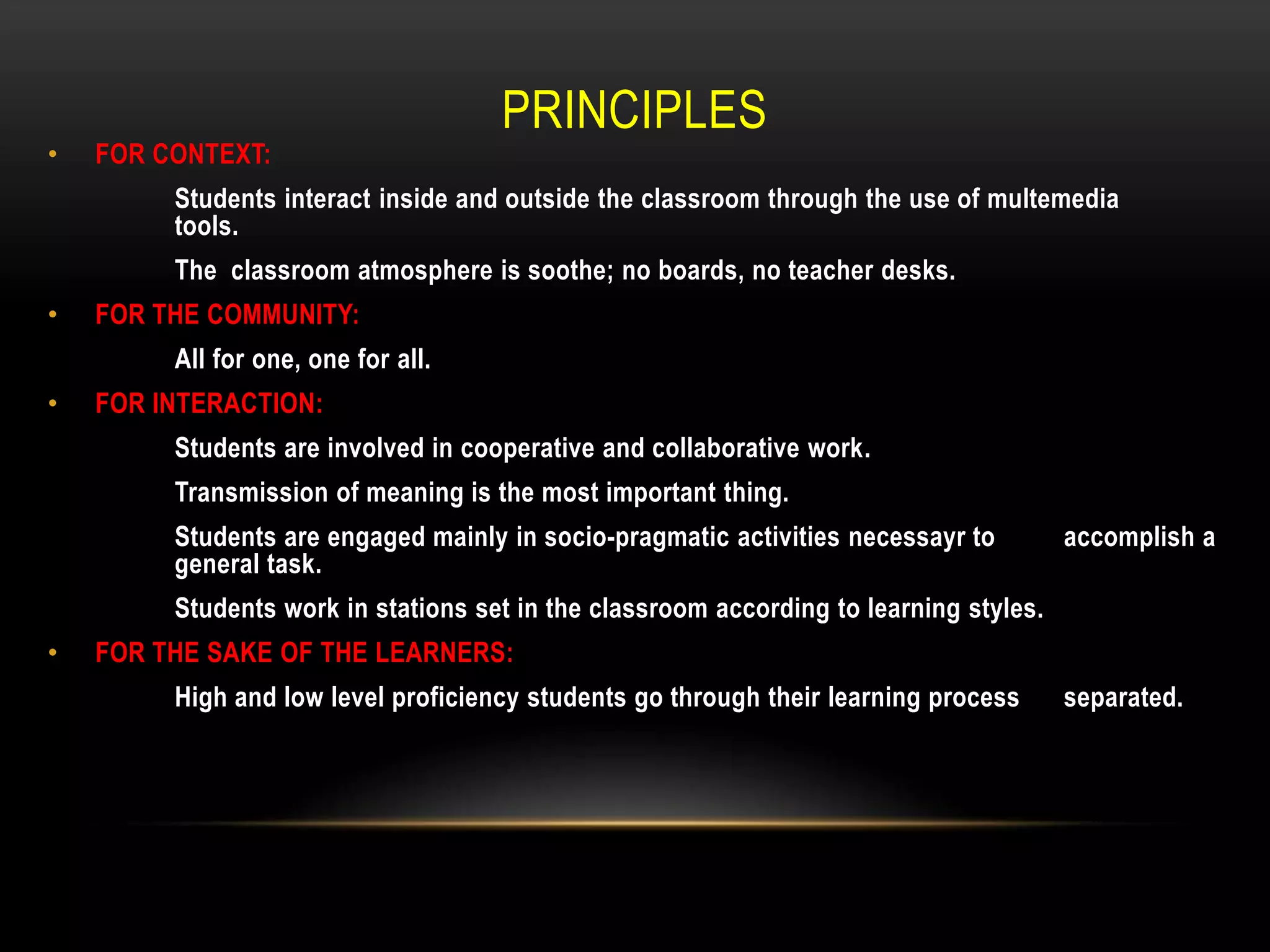 PRINCIPLES
•   FOR CONTEXT:
         Students interact inside and outside the classroom through the use of multemedia
         tools.
         The classroom atmosphere is soothe; no boards, no teacher desks.
•   FOR THE COMMUNITY:
         All for one, one for all.
•   FOR INTERACTION:
         Students are involved in cooperative and collaborative work.
         Transmission of meaning is the most important thing.
         Students are engaged mainly in socio-pragmatic activities necessayr to         accomplish a
         general task.
         Students work in stations set in the classroom according to learning styles.
•   FOR THE SAKE OF THE LEARNERS:
         High and low level proficiency students go through their learning process      separated.
 