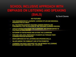 SCHOOL INCLUSIVE APPROACH WITH
EMPHASIS ON LISTENING AND SPEAKING
              (SIALS)        By David Cáceres
                              KEY FEATURES
 •   THE CONSIDERATION OF LEARNERS’ LEARNING STYLES AND INDIVIDUAL
     PERSONALITIES IS A MUST.
 •   ALL THE PARTIES (CONTEXT-TEACHER-LEARNER-PARENTS) ARE
     FUNDAMENTAL FOR THE SUCCESS OF THE TEACHING-LEARNING PROCESS.
 •   LOTS OF INTERACTION INSIDE THE CLASSROOM AND OPPORTUNITIES TO
     CONTINUE OUTSIDE ARE SET.
 •   AUTONOMY IS FOSTER INSIDE AND OUTSIDE THE CLASSROOM.
 •   HIGH AND LOW LEVEL PROFICIENCY STUDENTS GO THROUGH THEIR
     LEARNING PROCESS SEPARATED.
 •   GRATE EMPHASIS ON THE LISTENING AND SPEAKING SKILLS.
 •   VALUES AMONG THE COMMUNITY ARE OFTEN PROMOTED.
 •   LEARNERS CAN EASILY DISCOVER THE LINK BETWEEN THE LEARNING
     EXPERIENCE AND THEIR REAL LIFE SITUATION.
 