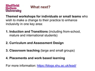 What next?
Themed workshops for individuals or small teams who
wish to make a change to their practice to enhance
inclusivity in one key area:
1. Induction and Transitions (including from-school,
mature and international students)
2. Curriculum and Assessment Design
3. Classroom teaching (large and small groups)
4. Placements and work based learning
For more information: https://blogs.shu.ac.uk/lead/
 
