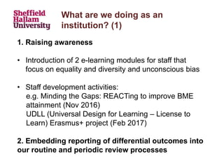 What are we doing as an
institution? (1)
1. Raising awareness
• Introduction of 2 e-learning modules for staff that
focus on equality and diversity and unconscious bias
• Staff development activities:
e.g. Minding the Gaps: REACTing to improve BME
attainment (Nov 2016)
UDLL (Universal Design for Learning – License to
Learn) Erasmus+ project (Feb 2017)
2. Embedding reporting of differential outcomes into
our routine and periodic review processes
 