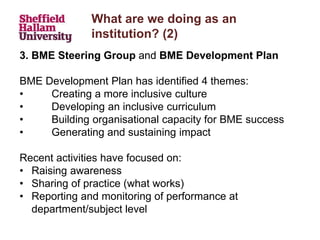 What are we doing as an
institution? (2)
3. BME Steering Group and BME Development Plan
BME Development Plan has identified 4 themes:
• Creating a more inclusive culture
• Developing an inclusive curriculum
• Building organisational capacity for BME success
• Generating and sustaining impact
Recent activities have focused on:
• Raising awareness
• Sharing of practice (what works)
• Reporting and monitoring of performance at
department/subject level
 