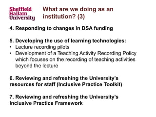What are we doing as an
institution? (3)
4. Responding to changes in DSA funding
5. Developing the use of learning technologies:
• Lecture recording pilots
• Development of a Teaching Activity Recording Policy
which focuses on the recording of teaching activities
beyond the lecture
6. Reviewing and refreshing the University’s
resources for staff (Inclusive Practice Toolkit)
7. Reviewing and refreshing the University’s
Inclusive Practice Framework
 