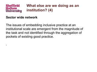 What else are we doing as an
institution? (4)
Sector wide network
The issues of embedding inclusive practice at an
institutional scale are emergent from the magnitude of
the task and not identified through the aggregation of
pockets of existing good practice.
.
 