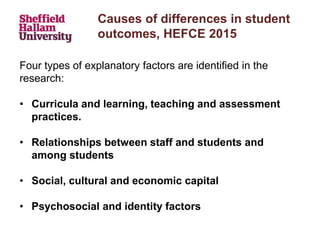 Causes of differences in student
outcomes, HEFCE 2015
Four types of explanatory factors are identified in the
research:
• Curricula and learning, teaching and assessment
practices.
• Relationships between staff and students and
among students
• Social, cultural and economic capital
• Psychosocial and identity factors
 