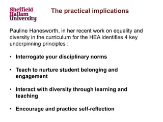The practical implications
Pauline Hanesworth, in her recent work on equality and
diversity in the curriculum for the HEA identifies 4 key
underpinning principles :
• Interrogate your disciplinary norms
• Teach to nurture student belonging and
engagement
• Interact with diversity through learning and
teaching
• Encourage and practice self-reflection
 