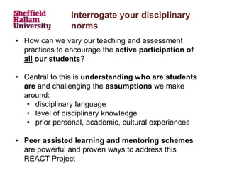 • How can we vary our teaching and assessment
practices to encourage the active participation of
all our students?
• Central to this is understanding who are students
are and challenging the assumptions we make
around:
• disciplinary language
• level of disciplinary knowledge
• prior personal, academic, cultural experiences
• Peer assisted learning and mentoring schemes
are powerful and proven ways to address this
REACT Project
Interrogate your disciplinary
norms
 