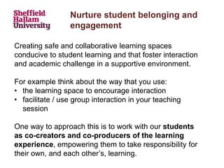 Nurture student belonging and
engagement
Creating safe and collaborative learning spaces
conducive to student learning and that foster interaction
and academic challenge in a supportive environment.
For example think about the way that you use:
• the learning space to encourage interaction
• facilitate / use group interaction in your teaching
session
One way to approach this is to work with our students
as co-creators and co-producers of the learning
experience, empowering them to take responsibility for
their own, and each other’s, learning.
 