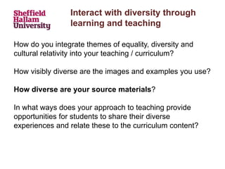 Interact with diversity through
learning and teaching
How do you integrate themes of equality, diversity and
cultural relativity into your teaching / curriculum?
How visibly diverse are the images and examples you use?
How diverse are your source materials?
In what ways does your approach to teaching provide
opportunities for students to share their diverse
experiences and relate these to the curriculum content?
 