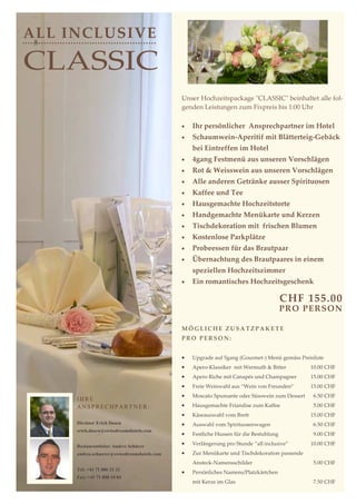 ALL INCLUSIVE

CLASSIC
                                             Unser Hochzeitspackage "CLASSIC" beinhaltet alle fol-
                                             genden Leistungen zum Fixpreis bis 1:00 Uhr

                                             •   Ihr persönlicher Ansprechpartner im Hotel
                                             •   Schaumwein-Aperitif mit Blätterteig-Gebäck
                                                 bei Eintreffen im Hotel
                                             •   4gang Festmenü aus unseren Vorschlägen
                                             •   Rot & Weisswein aus unseren Vorschlägen
                                             •   Alle anderen Getränke ausser Spirituosen
                                             •   Kaffee und Tee
                                             •   Hausgemachte Hochzeitstorte
                                             •   Handgemachte Menükarte und Kerzen
                                             •   Tischdekoration mit frischen Blumen
                                             •   Kostenlose Parkplätze
                                             •   Probeessen für das Brautpaar
                                             •   Übernachtung des Brautpaares in einem
                                                 speziellen Hochzeitszimmer
                                             •   Ein romantisches Hochzeitsgeschenk

                                                                                       CHF 155.00
                                                                                       PR O PER SON

                                             MÖGLICHE ZUSATZPAKETE
                                             PRO PERSON:


                                             •   Upgrade auf 5gang (Gourmet-) Menü gemäss Preisliste
                                             •   Apero-Klassiker mit Wermuth & Bitter         10.00 CHF
                                             •   Apero Riche mit Canapés und Champagner       15.00 CHF
                                             •   Freie Weinwahl aus “Wein von Freunden”       15.00 CHF
                                             •   Moscato Spumante oder Süsswein zum Dessert    6.50 CHF
     IHRE
     ANSPRECHPARTNER:                        •   Hausgemachte Friandise zum Kaffee             5.00 CHF
                                             •   Käseauswahl vom Brett                        15.00 CHF
     Direktor Erich Dasen                    •   Auswahl vom Spirituosenwagen                  6.50 CHF
     erich.dasen@swissdreamshotels.com
                                             •   Festliche Hussen für die Bestuhlung           9.00 CHF

     Restaurantleiter Andres Schürer
                                             •   Verlängerung pro Stunde “all inclusive”      10.00 CHF
     andres.schuerer@swissdreamshotels.com   •   Zur Menükarte und Tischdekoration passende
                                                 Ansteck-Namensschilder                        5.00 CHF
     Tel: +41 71 886 21 21
                                             •   Persönliches Namens/Platzkärtchen
     Fax: +41 71 888 10 84
                                                 mit Kerze im Glas                             7.50 CHF
 