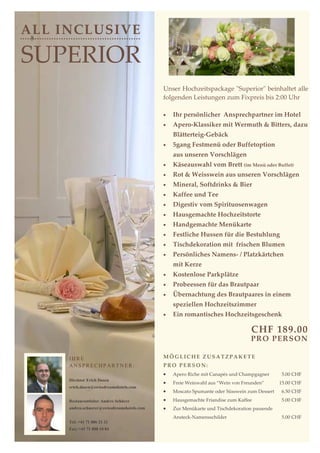 ALL INCLUSIVE

SUPERIOR
                                             Unser Hochzeitspackage "Superior" beinhaltet alle
                                             folgenden Leistungen zum Fixpreis bis 2:00 Uhr

                                             •   Ihr persönlicher Ansprechpartner im Hotel
                                             •   Apero-Klassiker mit Wermuth & Bitters, dazu
                                                 Blätterteig-Gebäck
                                             •   5gang Festmenü oder Buffetoption
                                                 aus unseren Vorschlägen
                                             •   Käseauswahl vom Brett (im Menü oder Buffet)
                                             •   Rot & Weisswein aus unseren Vorschlägen
                                             •   Mineral, Softdrinks & Bier
                                             •   Kaffee und Tee
                                             •   Digestiv vom Spirituosenwagen
                                             •   Hausgemachte Hochzeitstorte
                                             •   Handgemachte Menükarte
                                             •   Festliche Hussen für die Bestuhlung
                                             •   Tischdekoration mit frischen Blumen
                                             •   Persönliches Namens- / Platzkärtchen
                                                 mit Kerze
                                             •   Kostenlose Parkplätze
                                             •   Probeessen für das Brautpaar
                                             •   Übernachtung des Brautpaares in einem
                                                 speziellen Hochzeitszimmer
                                             •   Ein romantisches Hochzeitsgeschenk

                                                                                  CHF 189.00
                                                                                 PR O PER SON

     IHRE                                    MÖGLICHE ZUSATZPAKETE
     ANSPRECHPARTNER:                        PRO PERSON:
                                             •   Apero Riche mit Canapés und Champgagner      5.00 CHF
     Direktor Erich Dasen
                                             •   Freie Weinwahl aus “Wein von Freunden”       15.00 CHF
     erich.dasen@swissdreamshotels.com
                                             •   Moscato Spumante oder Süsswein zum Dessert   6.50 CHF
     Restaurantleiter Andres Schürer         •   Hausgemachte Friandise zum Kaffee            5.00 CHF
     andres.schuerer@swissdreamshotels.com   •   Zur Menükarte und Tischdekoration passende
                                                 Ansteck-Namensschilder                       5.00 CHF
     Tel: +41 71 886 21 21
     Fax: +41 71 888 10 84
 