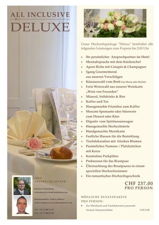 ALL INCLUSIVE

DELUXE
                                             Unser Hochzeitspackage "Deluxe" beinhaltet alle
                                             folgenden Leistungen zum Fixpreis bis 2:00 Uhr

                                             •   Ihr persönlicher Ansprechpartner im Hotel
                                             •   Menüabsprache mit dem Küchenchef
                                             •   Apero Riche mit Canapés & Champagner
                                             •   5gang Gourmetmenü
                                                 aus unseren Vorschlägen
                                             •   Käseauswahl vom Brett (im Menü oder Buffet)
                                             •   Freie Weinwahl aus unserer Weinkarte
                                                 „Wein von Freunden“
                                             •   Mineral, Softdrinks & Bier
                                             •   Kaffee und Tee
                                             •   Hausgemachte Friandise zum Kaffee
                                             •   Moscato Spumante oder Süsswein
                                                 zum Dessert oder Käse
                                             •   Digestiv vom Spirituosenwagen
                                             •   Hausgemachte Hochzeitstorte
                                             •   Handgemachte Menükarte
                                             •   Festliche Hussen für die Bestuhlung
                                             •   Tischdekoration mit frischen Blumen
                                             •   Persönliches Namens- / Platzkärtchen
                                                 mit Kerze
                                             •   Kostenlose Parkplätze
                                             •   Probeessen für das Brautpaar
                                             •   Übernachtung des Brautpaares in einem
                                                 speziellen Hochzeitszimmer
                                             •   Ein romantisches Hochzeitsgeschenk
     IHRE
     ANSPRECHPARTNER:
                                                                                  CHF 237.00
     Direktor Erich Dasen                                                        PR O PER SON
     erich.dasen@swissdreamshotels.com

                                             MÖGLICHE ZUSATZPAKETE
     Restaurantleiter Andres Schürer
     andres.schuerer@swissdreamshotels.com
                                             PRO PERSON:
                                             •   Zur Menükarte und Tischdekoration passende
     Tel: +41 71 886 21 21                       Ansteck-Namensschilder                       5.00 CHF
     Fax: +41 71 888 10 84
 