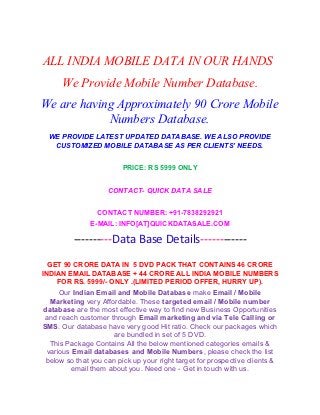 ALL INDIA MOBILE DATA IN OUR HANDS
      We Provide Mobile Number Database.
We are having Approximately 90 Crore Mobile
            Numbers Database.
 WE PROVIDE LATEST UPDATED DATABASE. WE ALSO PROVIDE
  CUSTOMIZED MOBILE DATABASE AS PER CLIENTS’ NEEDS.


                         PRICE: RS 5999 ONLY


                    CONTACT- QUICK DATA SALE


                 CONTACT NUMBER: +91-7838292921
               E-MAIL: INFO[AT]QUICKDATASALE.COM

         ----------Data Base Details------------
  GET 90 CRORE DATA IN 5 DVD PACK THAT CONTAINS 46 CRORE
INDIAN EMAIL DATABASE + 44 CRORE ALL INDIA MOBILE NUMBERS
    FOR RS. 5999/- ONLY .(LIMITED PERIOD OFFER, HURRY UP).
     Our Indian Email and Mobile Database make Email / Mobile
  Marketing very Affordable. These targeted email / Mobile number
database are the most effective way to find new Business Opportunities
 and reach customer through Email marketing and via Tele Calling or
SMS. Our database have very good Hit ratio. Check our packages which
                     are bundled in set of 5 DVD.
  This Package Contains All the below mentioned categories emails &
 various Email databases and Mobile Numbers, please check the list
 below so that you can pick up your right target for prospective clients &
        email them about you. Need one - Get in touch with us.
 