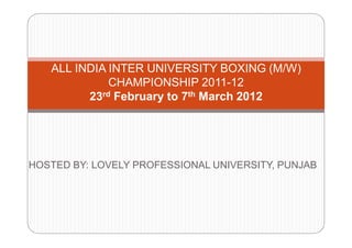 ALL INDIA INTER UNIVERSITY BOXING (M/W)
             CHAMPIONSHIP 2011-12
         23rd February to 7th March 2012




HOSTED BY: LOVELY PROFESSIONAL UNIVERSITY, PUNJAB
 
