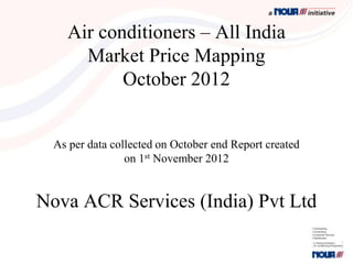 Air conditioners – All India
      Market Price Mapping
           October 2012


  As per data collected on October end Report created
                 on 1st November 2012


Nova ACR Services (India) Pvt Ltd
 