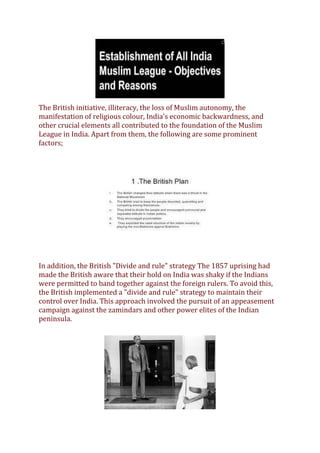 The British initiative, illiteracy, the loss of Muslim autonomy, the
manifestation of religious colour, India's economic backwardness, and
other crucial elements all contributed to the foundation of the Muslim
League in India. Apart from them, the following are some prominent
factors;
In addition, the British "Divide and rule" strategy The 1857 uprising had
made the British aware that their hold on India was shaky if the Indians
were permitted to band together against the foreign rulers. To avoid this,
the British implemented a "divide and rule" strategy to maintain their
control over India. This approach involved the pursuit of an appeasement
campaign against the zamindars and other power elites of the Indian
peninsula.
 