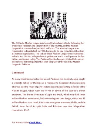 The All-India Muslim League was formally dissolved in India following the
creation of Pakistan and the partition of the country, and the Muslim
League that remained only existed in Kerala. The Muslim League was
resurrected in Bangladesh in 1976, but due to its size reduction, it has lost
all political significance. The Indian Union Muslim League was established
in India as a distinct independent organisation, and it is still present in the
Indian parliament today. The Pakistan Muslim League eventually broke up
into several political parties that took the place of the All-India Muslim
League in Pakistan.
Conclusion
As many Muslims supported the idea of Pakistan, the Muslim League sought
a separate nation for Muslims as a response to Congress's biased policies.
This was also the result of party leaders like Jinnah defecting in favour of the
Muslim League, which went on to win in seven of the country's eleven
provinces. The United Provinces of Agra and Oudh, which only had seven
million Muslims as residents, had more delegates than Bengal, which had 33
million Muslims. As a result, Pakistan's emergence was unavoidable, and the
British were forced to split India and Pakistan into two independent
countries in 1947.
For More Articles Check This...
 