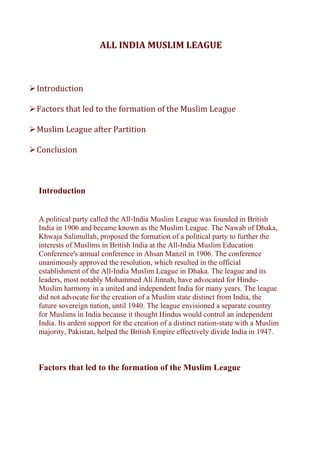 ALL INDIA MUSLIM LEAGUE
➢Introduction
➢Factors that led to the formation of the Muslim League
➢Muslim League after Partition
➢Conclusion
Introduction
A political party called the All-India Muslim League was founded in British
India in 1906 and became known as the Muslim League. The Nawab of Dhaka,
Khwaja Salimullah, proposed the formation of a political party to further the
interests of Muslims in British India at the All-India Muslim Education
Conference's annual conference in Ahsan Manzil in 1906. The conference
unanimously approved the resolution, which resulted in the official
establishment of the All-India Muslim League in Dhaka. The league and its
leaders, most notably Mohammed Ali Jinnah, have advocated for Hindu-
Muslim harmony in a united and independent India for many years. The league
did not advocate for the creation of a Muslim state distinct from India, the
future sovereign nation, until 1940. The league envisioned a separate country
for Muslims in India because it thought Hindus would control an independent
India. Its ardent support for the creation of a distinct nation-state with a Muslim
majority, Pakistan, helped the British Empire effectively divide India in 1947.
Factors that led to the formation of the Muslim League
 