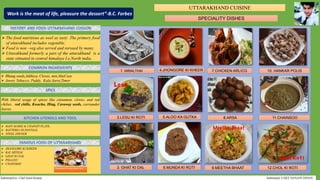 UTTARAKHAND CUISINE
SPECIALITY DISHES
HISTORY AND FOOD UTTARAKHAND CUISION
COMMON INGREDIENTS
SPICE
KITCHEN UTENSILS AND TOOL
FAMOUS FOOD OF UTTARAKHAND
1. MIBALTHAI 4.JHONGORE KI KHEER 7.CHICKEN ARLICG 10. HANKAR POLIS
2.LESU KI ROTI 5.ALOO KA GUTKA 8.ARSA 11.CHAINSOO
3. GHAT KI DAL 6.MUNDA KI ROTI 9.MEETHA BHAAT 12.CHOL KI ROTI
 Bhang seeds,Jakhiya, Cloves, min,MaiCuze
 Jower, Tobacco, Paddy, Kala Jeera,Timor
With liberal usage of spices like cinnamon, cloves, and red
chilies. red chille, Kwacho, Hing, Caraway seeds, corriander
leaves.
 JHANGORE KI KHEER
 BAL MITHAI
 GHAT KI DAL
 PHAANU
 CHAINSOO
 The food nutritious as weel as tasty .The primery food
of uttarakhand includes vegetable.
 Food is non –veg also served and rorsaed by many.
 Uttarakhand formerly a part of the uttarakhand is a
state sittuated in central himalaye I.e,North india.
 BAIN MARIE & CHAPATI PLATE.
 BATTERIA DI PANTALE.
 STEEL DINNER
“Work is the meat of life, pleasure the dessert”-B.C. Forbes
Submitted to: Chef Sunil Kumar Submitted:-CHEF SANJAY DIVAN
Uttarakhand Cuisine Main Thali
 