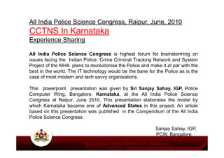 All India Police Science Congress, Raipur, June, 2010
CCTNS In Karnataka
Experience Sharing
All India Police Science Congress is highest forum for brainstorming on
issues facing the Indian Police. Crime Criminal Tracking Network and System
Project of the MHA plans to revolutionise the Police and make it at par with the
best in the world. The IT technology would be the bane for the Police as is the
case of most modern and tech savvy organisations.case of most modern and tech savvy organisations.
This powerpoint presentation was given by Sri Sanjay Sahay, IGP, Police
Computer Wing, Bangalore, Karnataka, at the All India Police Science
Congress at Raipur, June 2010. This presentation elaborates the model by
which Karnataka became one of Advanced States in this project. An article
based on this presentation was published in the Compendium of the All India
Police Science Congress.
Sanjay Sahay, IGP,
PCW, Bangalore.
 