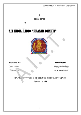 ALWAR INSTITUTE OF ENGINEERING &TECHNOLOGY

A
TRAINING REPORT
ON

ALL INDIA RADIO “PRASAR BHARTI”

Submitted by-

Submitted to-

Govil Sharma

Sanjay kumarsingh

7thSem E.C.E.

E.C.E. Department

ALWAR INSTITUTE OF ENGINEERING & TECHNOLOGY, ALWAR

Session 2013-14

1

 