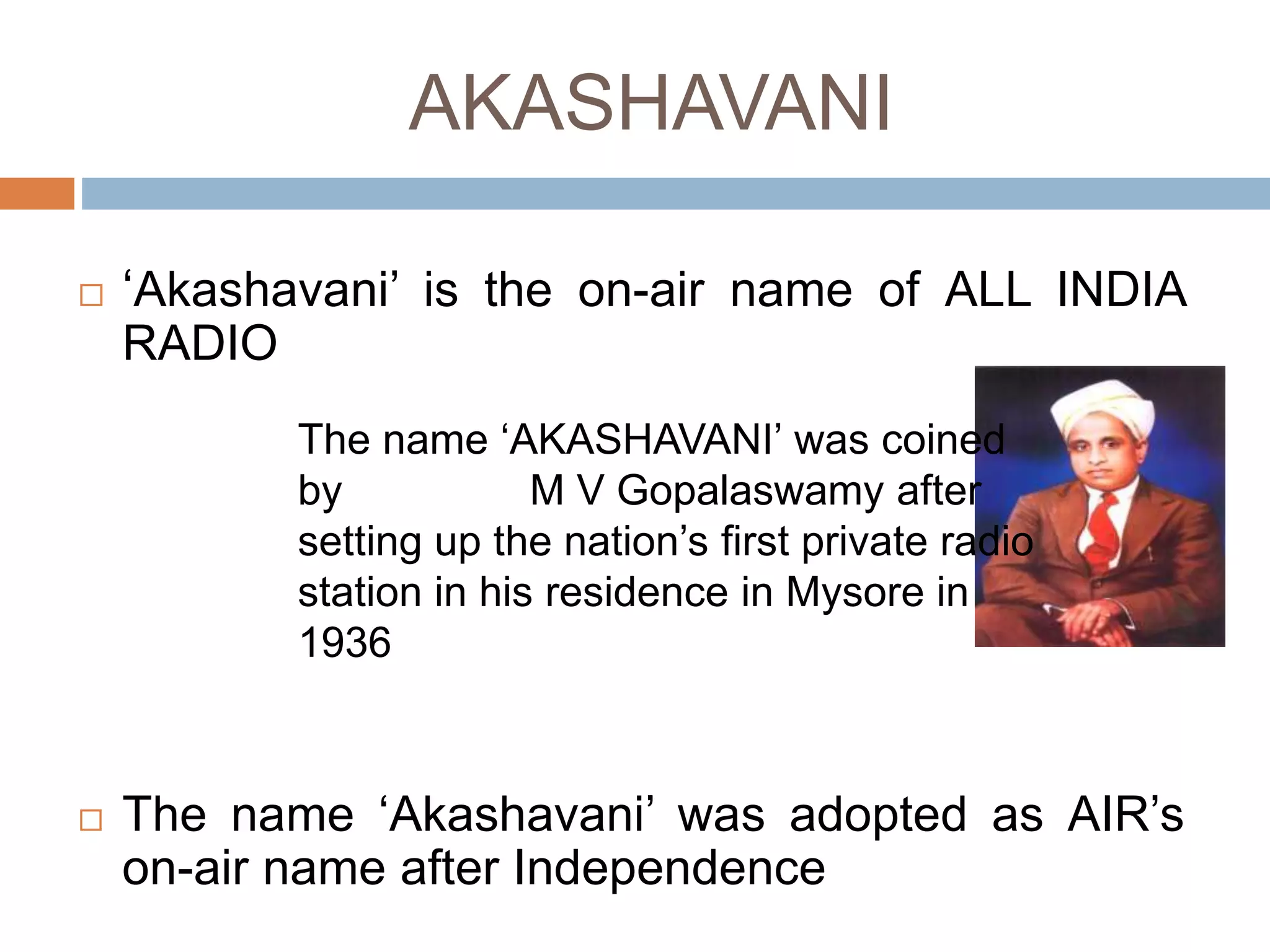 AKASHAVANI
 ‘Akashavani’ is the on-air name of ALL INDIA
RADIO
 The name ‘Akashavani’ was adopted as AIR’s
on-air name after Independence
The name ‘AKASHAVANI’ was coined
by M V Gopalaswamy after
setting up the nation’s first private radio
station in his residence in Mysore in
1936
 